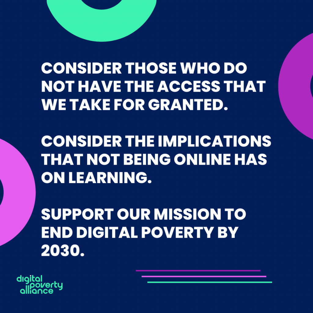 consider those who do not have the access we take for granted. Consider the implications that not being online has on learning. Support our mission to end digital poverty by 2030.