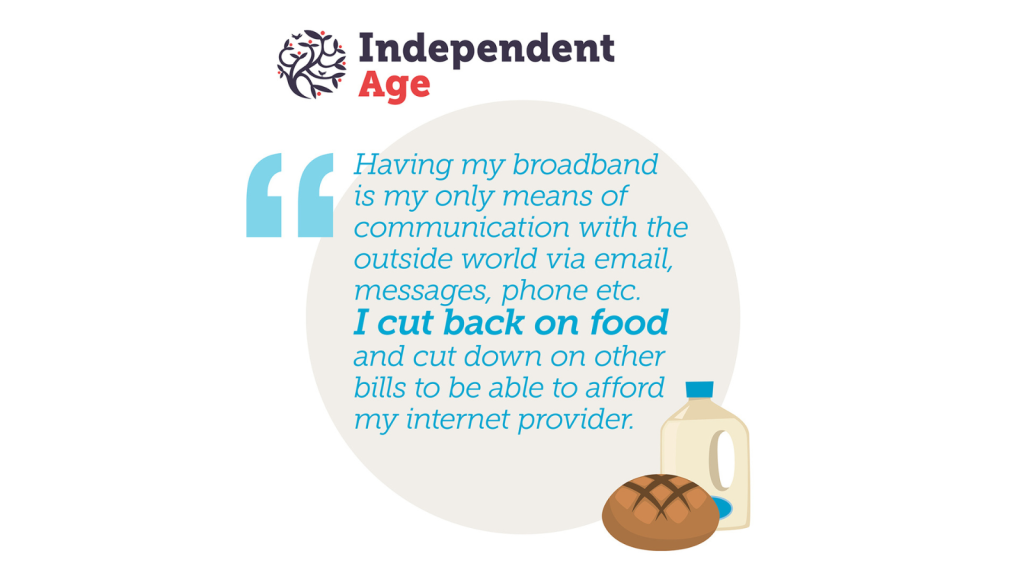 Independent Age Logo. Having my broadband is my only means of communication with the outside world via email, messages, phone etc. I cut back on food and cut down on other bills to be able to afford my internet provider.